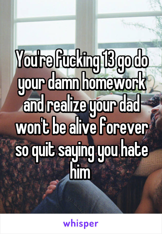 You're fucking 13 go do your damn homework and realize your dad won't be alive forever so quit saying you hate him 