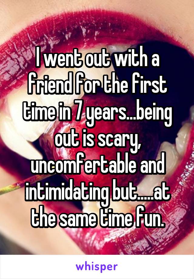 I went out with a friend for the first time in 7 years...being out is scary, uncomfertable and intimidating but.....at the same time fun.