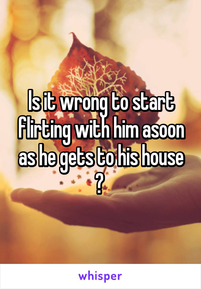 Is it wrong to start flirting with him asoon as he gets to his house ? 