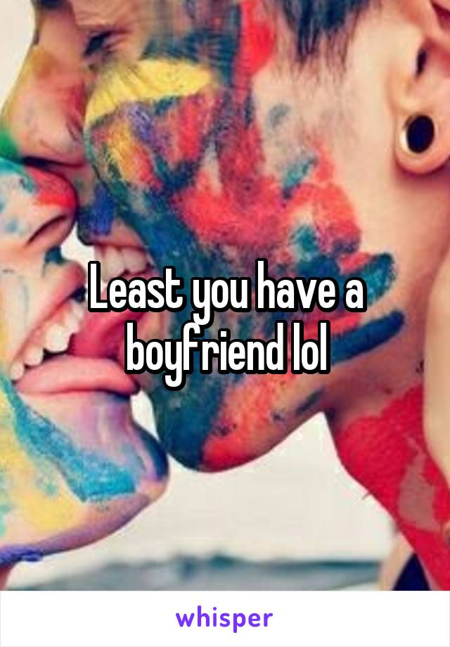 Least you have a boyfriend lol