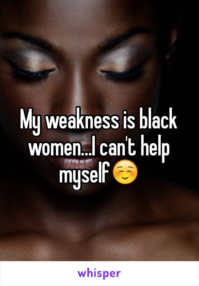 My weakness is black women...I can't help myself☺️
