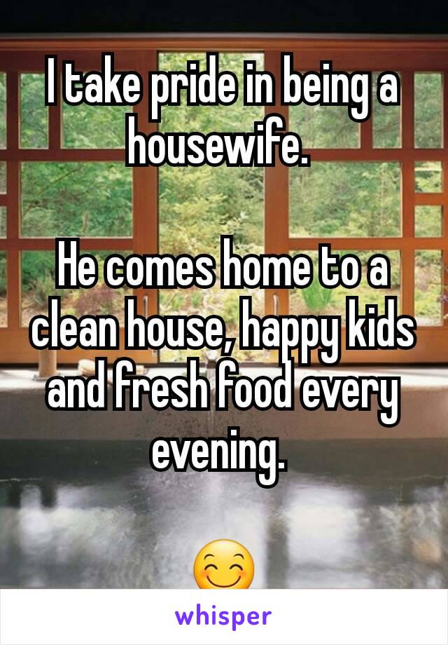 I take pride in being a housewife. 

He comes home to a clean house, happy kids and fresh food every evening. 

😊