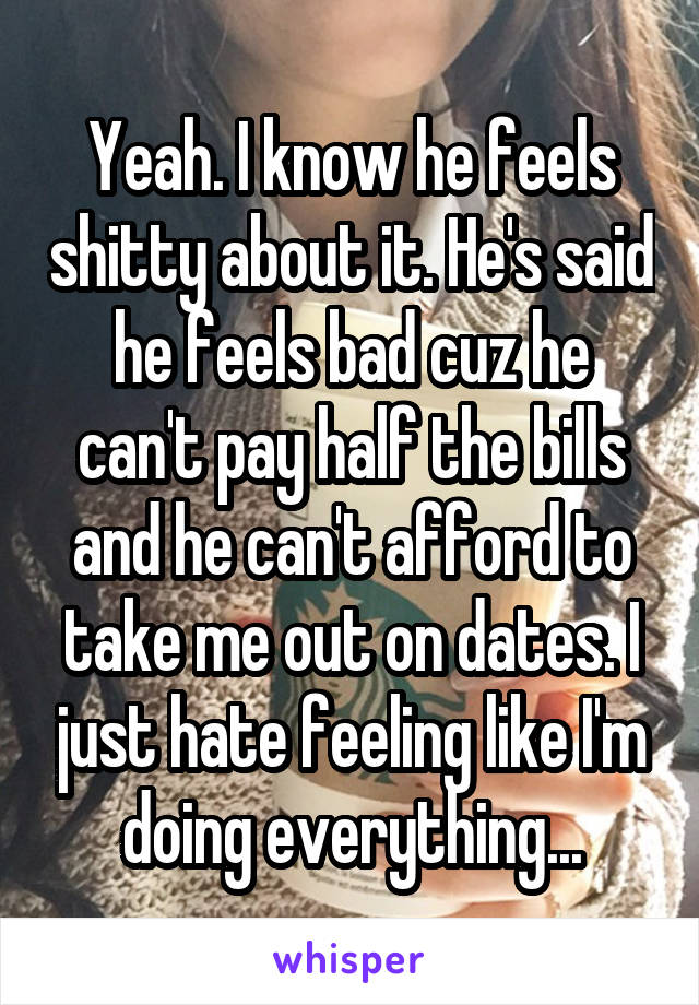 Yeah. I know he feels shitty about it. He's said he feels bad cuz he can't pay half the bills and he can't afford to take me out on dates. I just hate feeling like I'm doing everything...