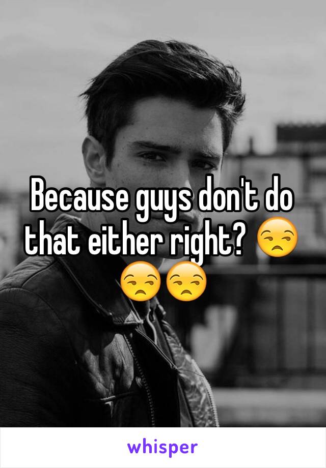 Because guys don't do that either right? 😒😒😒