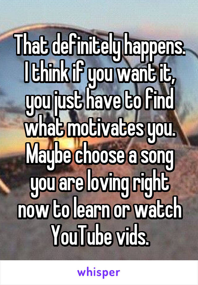 That definitely happens. I think if you want it, you just have to find what motivates you. Maybe choose a song you are loving right now to learn or watch YouTube vids.