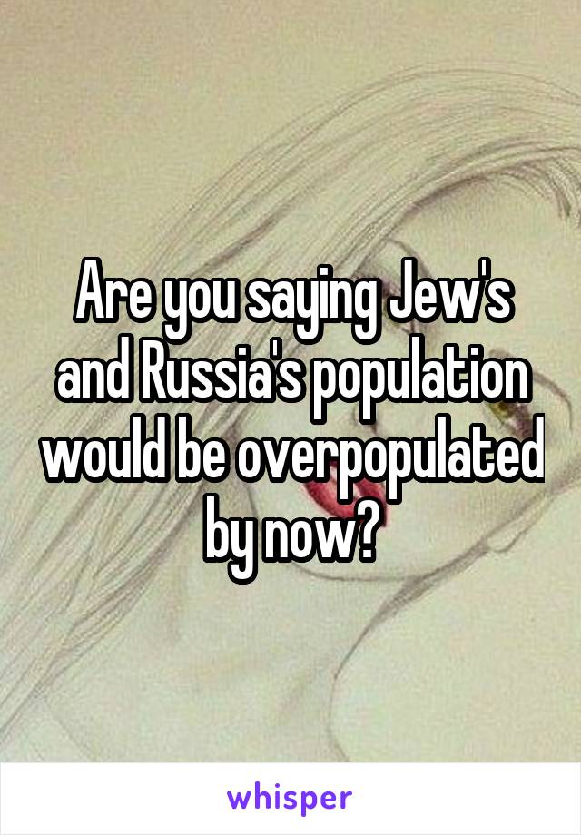 Are you saying Jew's and Russia's population would be overpopulated by now?