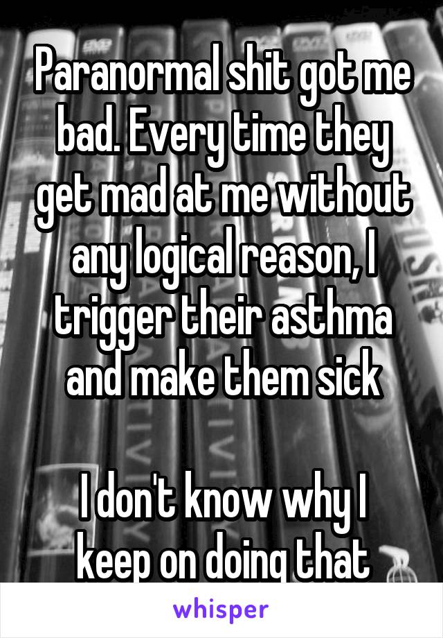 Paranormal shit got me bad. Every time they get mad at me without any logical reason, I trigger their asthma and make them sick

I don't know why I keep on doing that