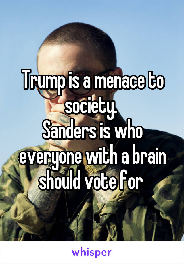 Trump is a menace to society. 
Sanders is who everyone with a brain should vote for 