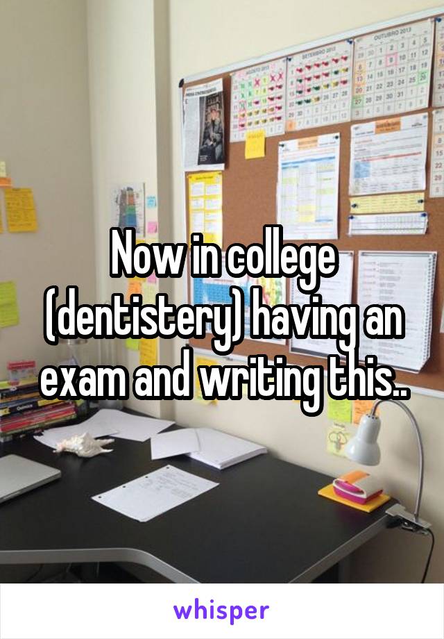 Now in college (dentistery) having an exam and writing this..