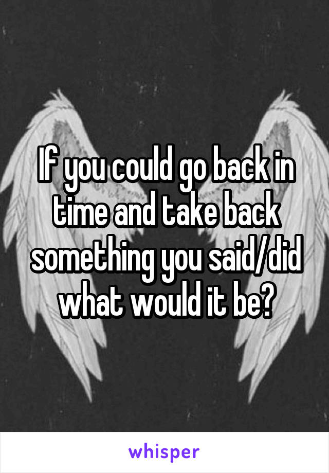 If you could go back in time and take back something you said/did what would it be?