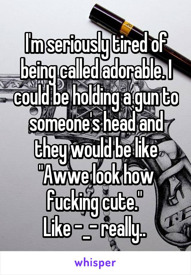 I'm seriously tired of being called adorable. I could be holding a gun to someone's head and they would be like "Awwe look how fucking cute." 
Like -_- really.. 