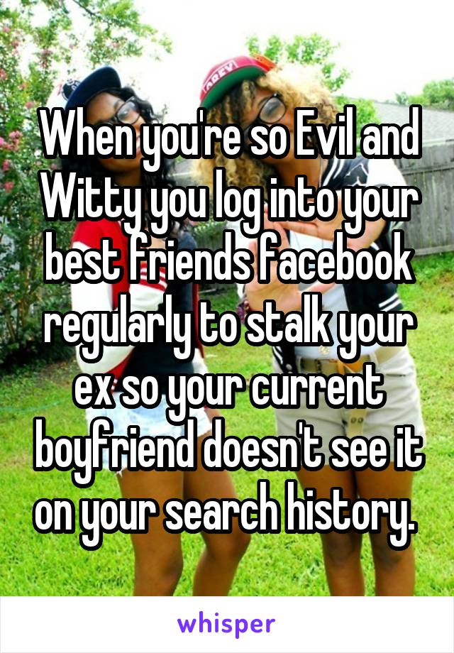 When you're so Evil and Witty you log into your best friends facebook regularly to stalk your ex so your current boyfriend doesn't see it on your search history. 