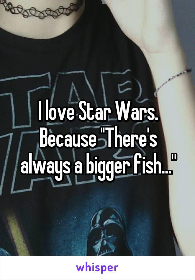 I love Star Wars. Because "There's always a bigger fish..."