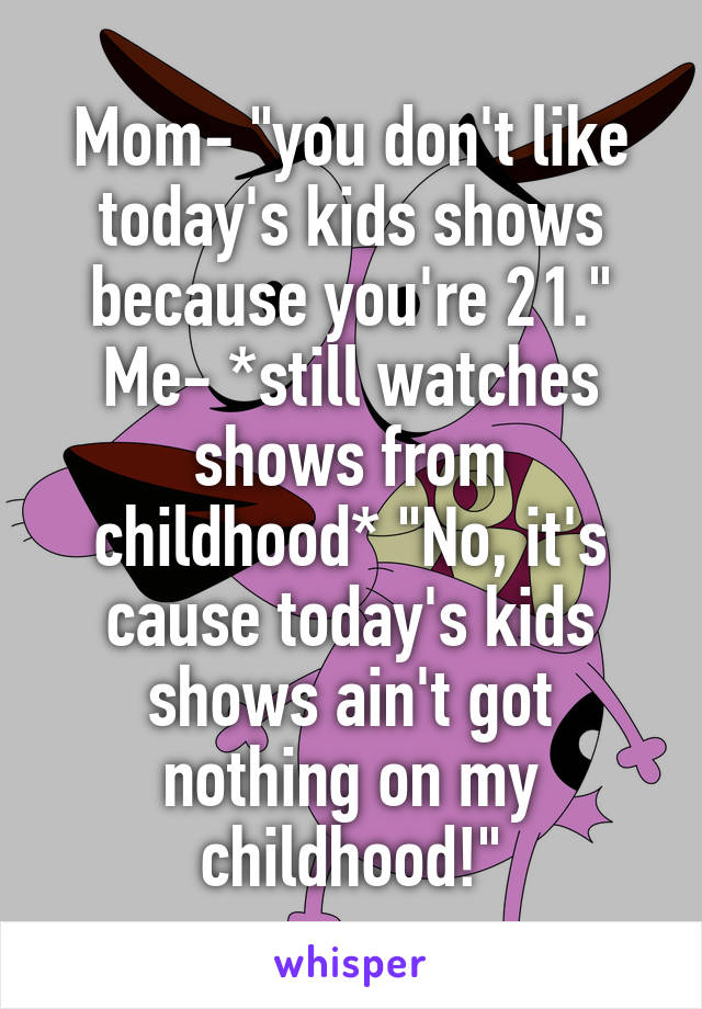 Mom- "you don't like today's kids shows because you're 21."
Me- *still watches shows from childhood* "No, it's cause today's kids shows ain't got nothing on my childhood!"