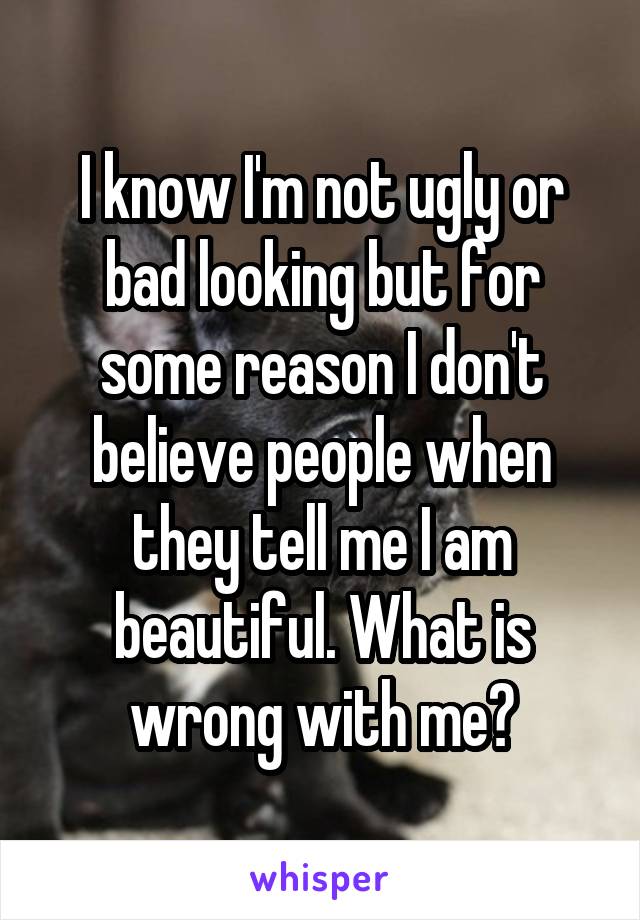 I know I'm not ugly or bad looking but for some reason I don't believe people when they tell me I am beautiful. What is wrong with me?