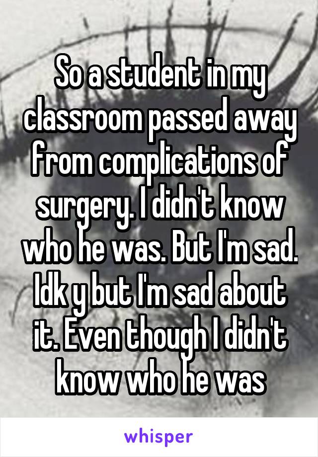 So a student in my classroom passed away from complications of surgery. I didn't know who he was. But I'm sad. Idk y but I'm sad about it. Even though I didn't know who he was