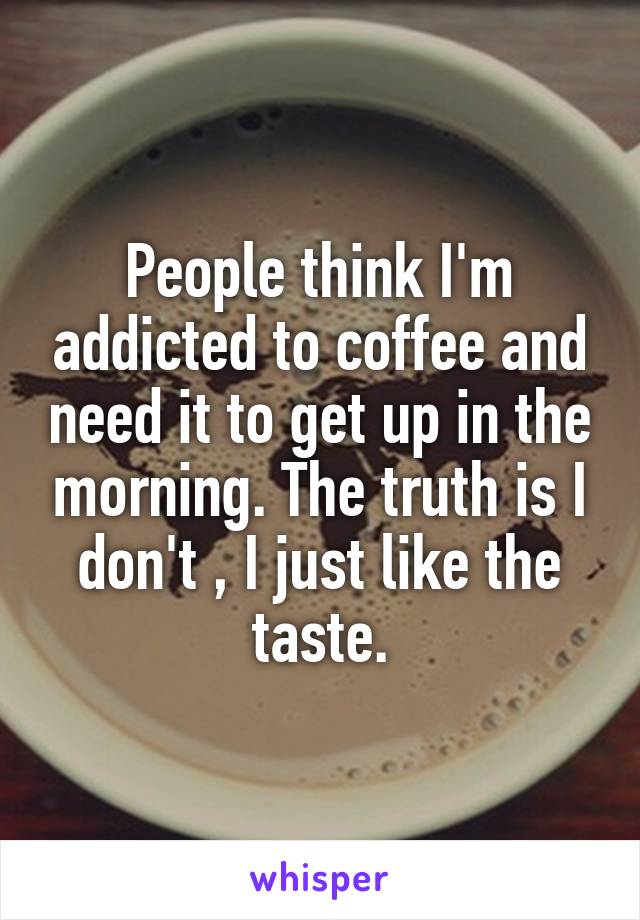 People think I'm addicted to coffee and need it to get up in the morning. The truth is I don't , I just like the taste.