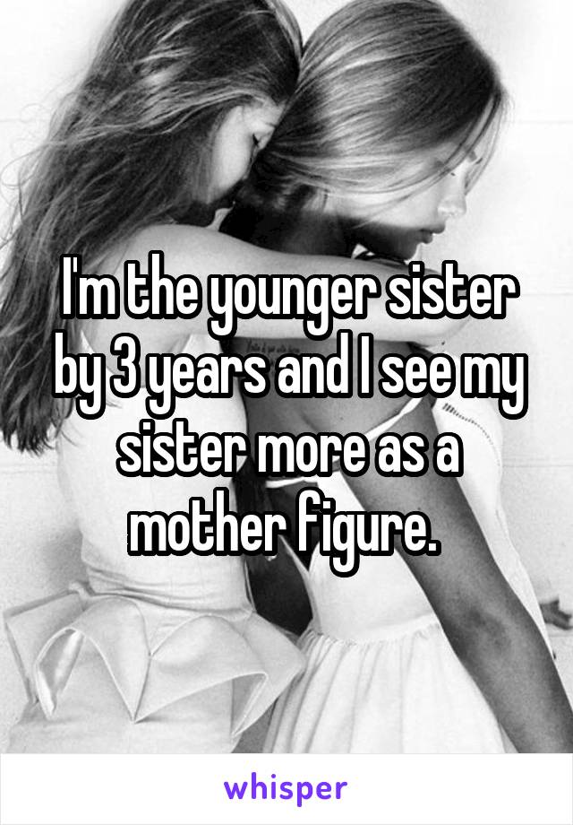 I'm the younger sister by 3 years and I see my sister more as a mother figure. 