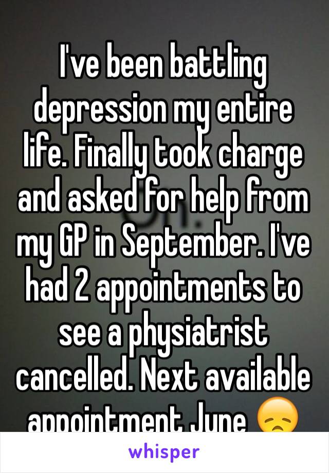 I've been battling depression my entire life. Finally took charge and asked for help from my GP in September. I've had 2 appointments to see a physiatrist cancelled. Next available appointment June 😞