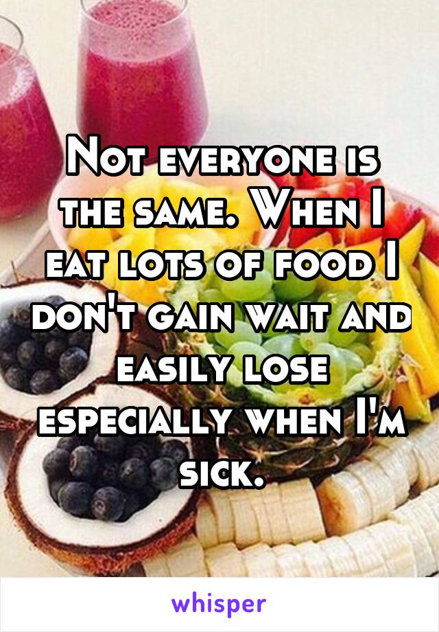 Not everyone is the same. When I eat lots of food I don't gain wait and easily lose especially when I'm sick.