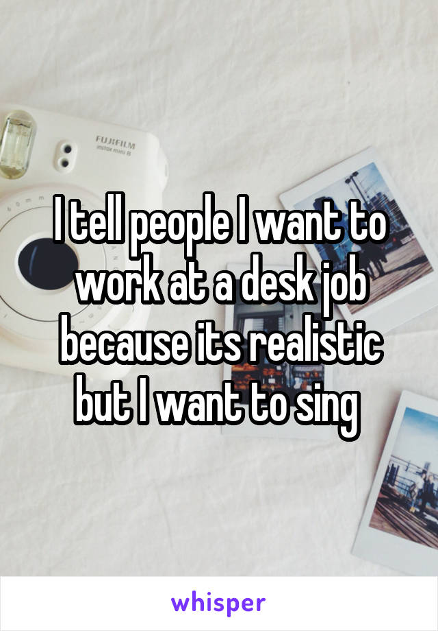 I tell people I want to work at a desk job because its realistic but I want to sing 