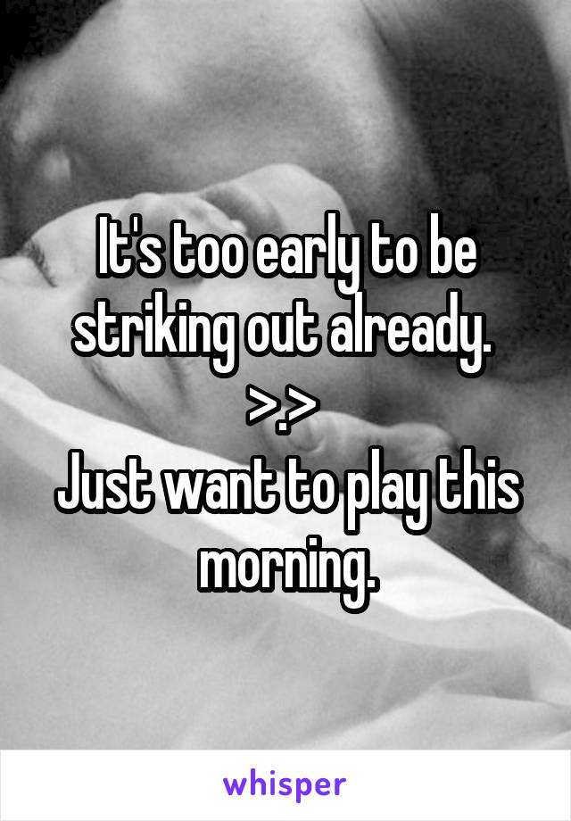 It's too early to be striking out already. 
>.> 
Just want to play this morning.