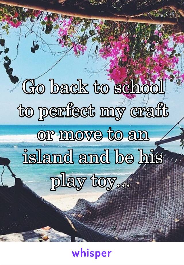 Go back to school to perfect my craft or move to an island and be his play toy... 