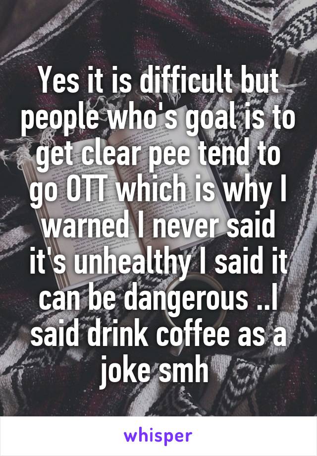 Yes it is difficult but people who's goal is to get clear pee tend to go OTT which is why I warned I never said it's unhealthy I said it can be dangerous ..I said drink coffee as a joke smh 