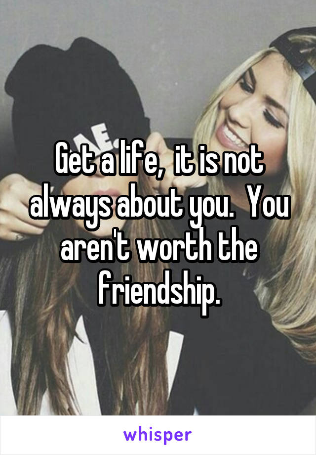 Get a life,  it is not always about you.  You aren't worth the friendship.