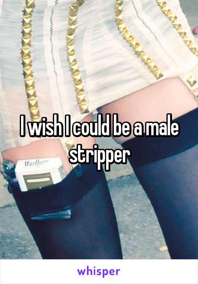 I wish I could be a male stripper