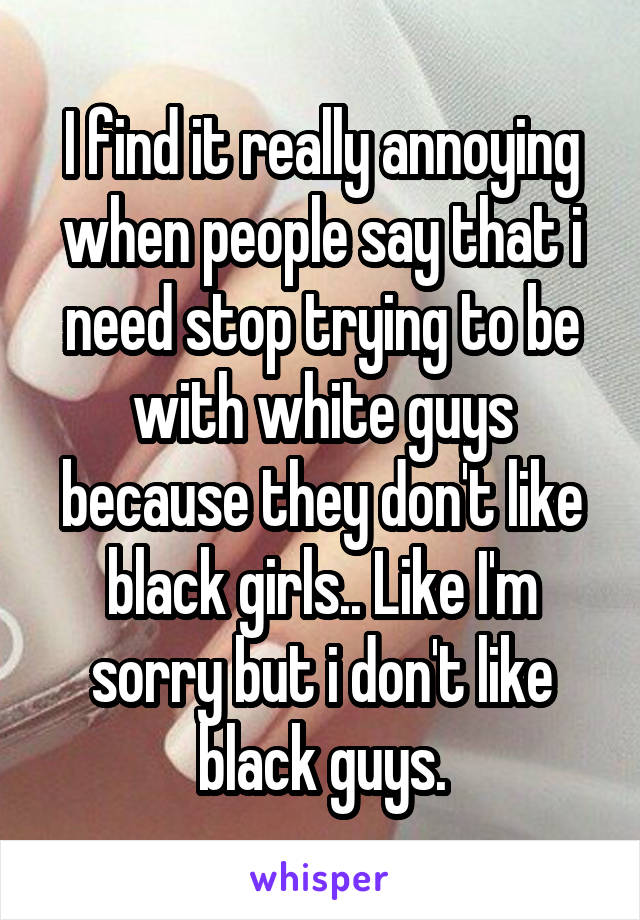 I find it really annoying when people say that i need stop trying to be with white guys because they don't like black girls.. Like I'm sorry but i don't like black guys.