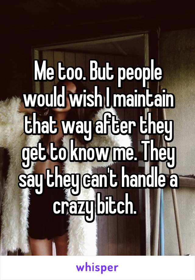 Me too. But people would wish I maintain that way after they get to know me. They say they can't handle a crazy bitch.  
