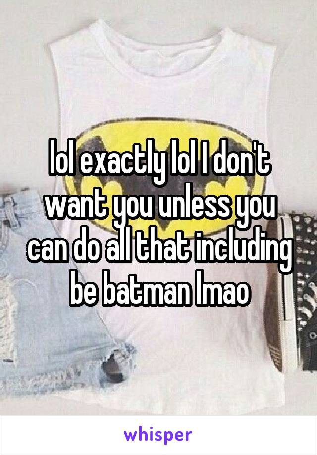 lol exactly lol I don't want you unless you can do all that including be batman lmao