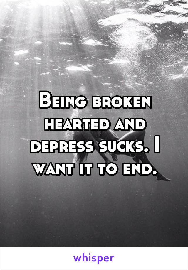 Being broken hearted and depress sucks. I want it to end.