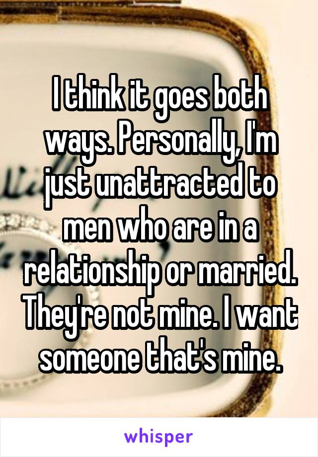 I think it goes both ways. Personally, I'm just unattracted to men who are in a relationship or married. They're not mine. I want someone that's mine.