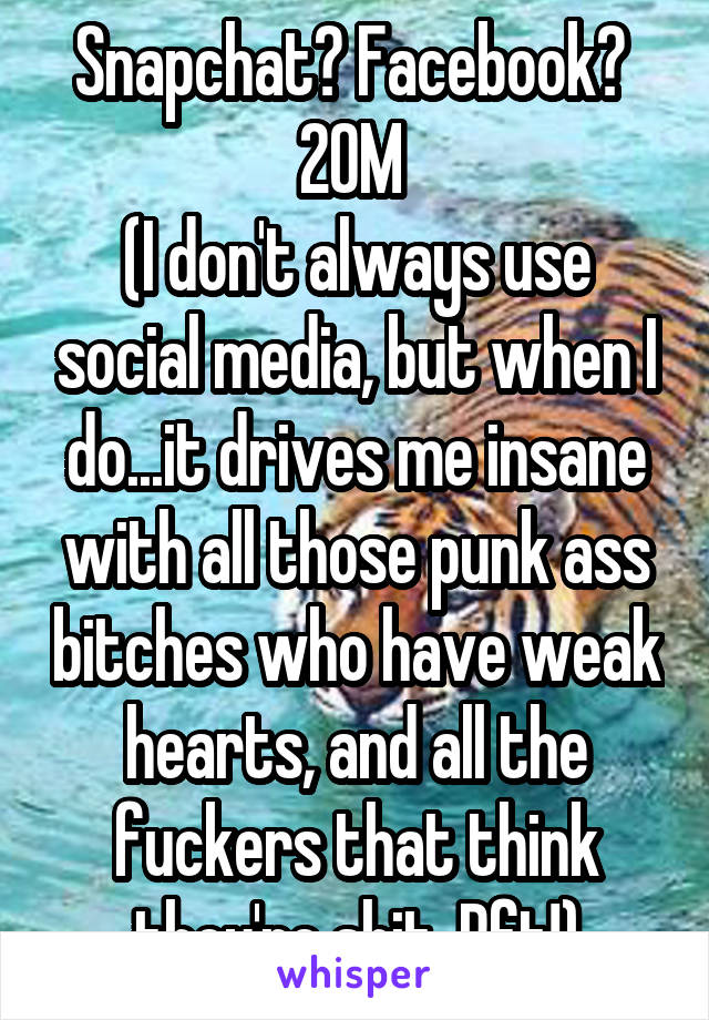 Snapchat? Facebook? 
20M 
(I don't always use social media, but when I do...it drives me insane with all those punk ass bitches who have weak hearts, and all the fuckers that think they're shit. Pft!)