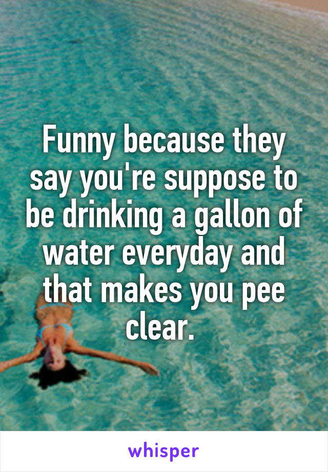 Funny because they say you're suppose to be drinking a gallon of water everyday and that makes you pee clear. 