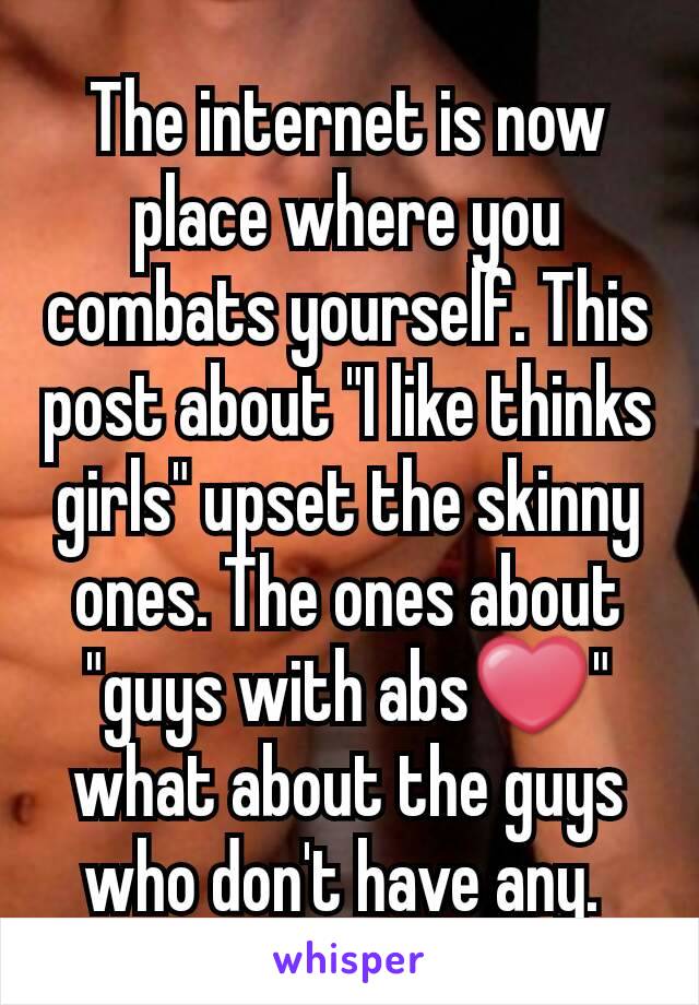 The internet is now place where you combats yourself. This post about "I like thinks girls" upset the skinny ones. The ones about "guys with abs❤" what about the guys who don't have any. 