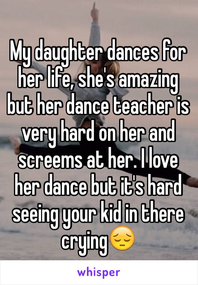 My daughter dances for her life, she's amazing but her dance teacher is very hard on her and screems at her. I love her dance but it's hard seeing your kid in there crying😔