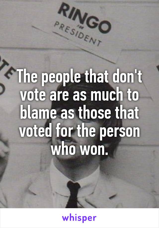 The people that don't vote are as much to blame as those that voted for the person who won.