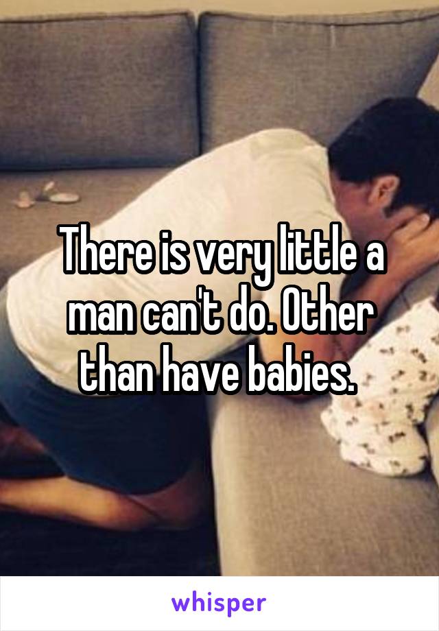 There is very little a man can't do. Other than have babies. 