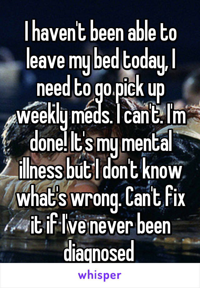 I haven't been able to leave my bed today, I need to go pick up weekly meds. I can't. I'm done! It's my mental illness but I don't know what's wrong. Can't fix it if I've never been diagnosed 