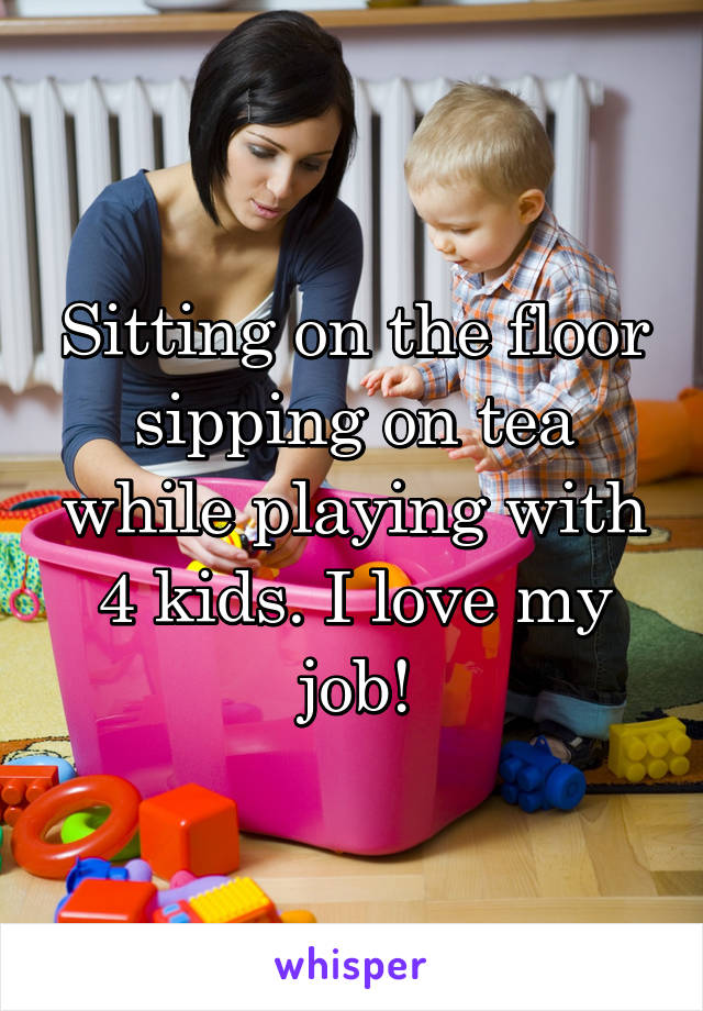 Sitting on the floor sipping on tea while playing with 4 kids. I love my job!