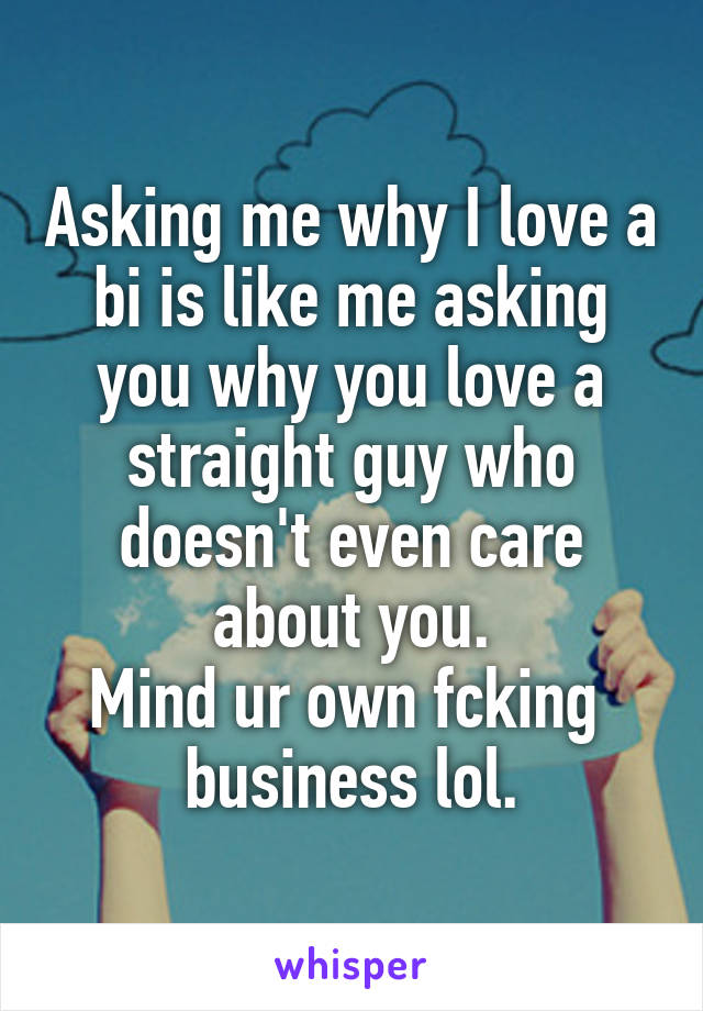 Asking me why I love a bi is like me asking you why you love a straight guy who doesn't even care about you.
Mind ur own fcking 
business lol.