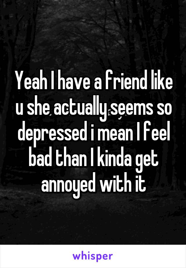 Yeah I have a friend like u she actually seems so depressed i mean I feel bad than I kinda get annoyed with it