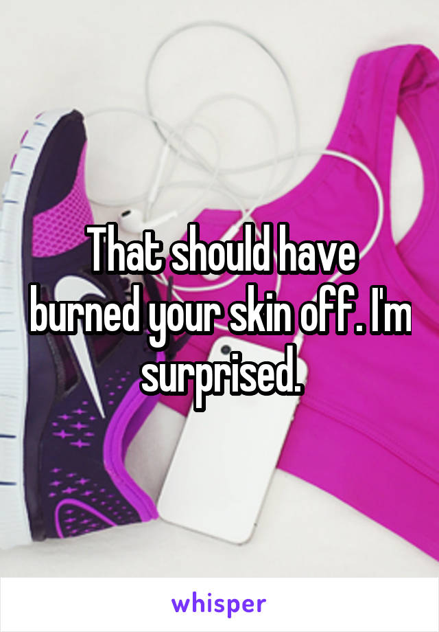 That should have burned your skin off. I'm surprised.