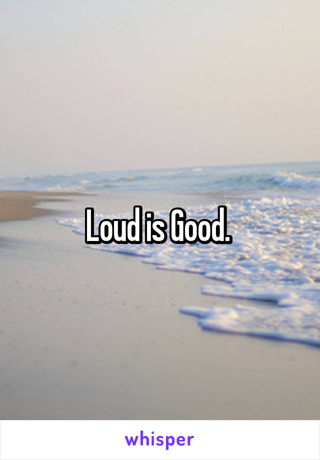 Loud is Good. 