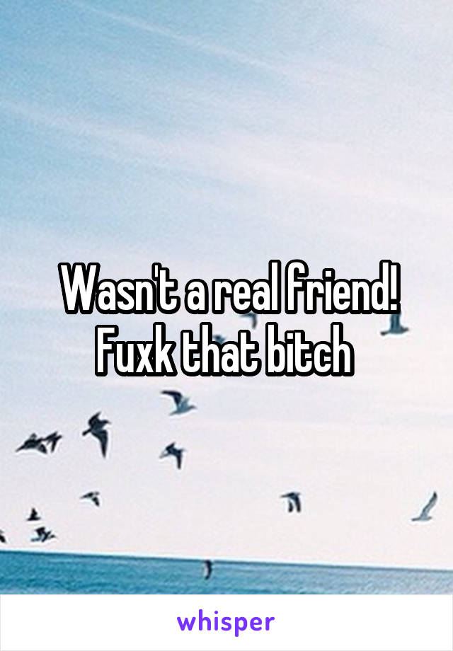 Wasn't a real friend! Fuxk that bitch 