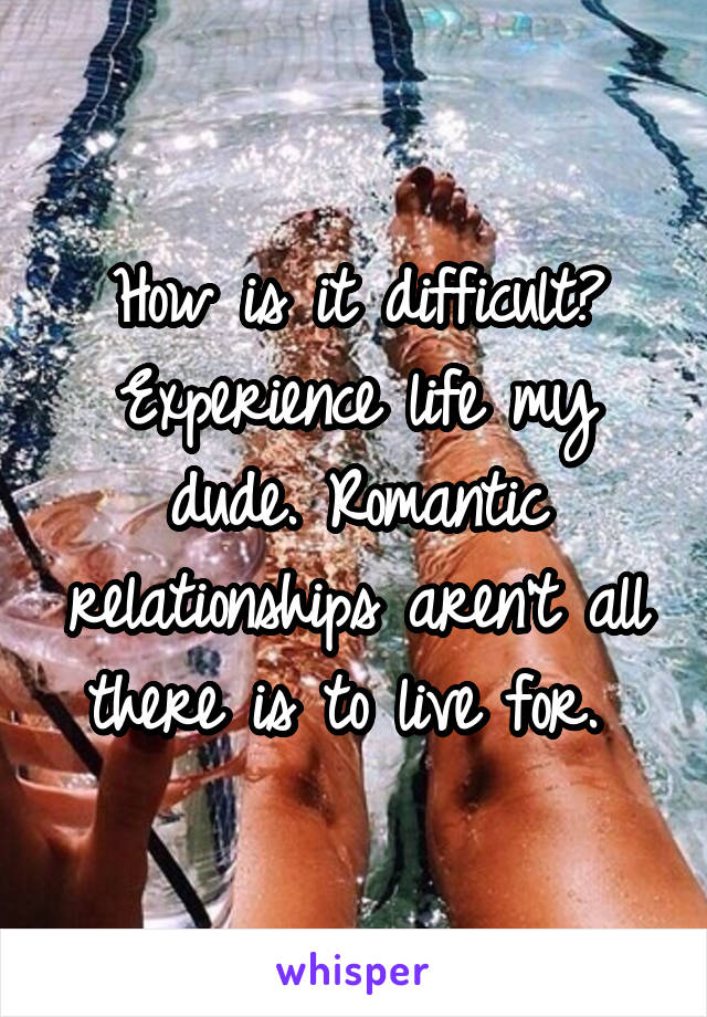 How is it difficult? Experience life my dude. Romantic relationships aren't all there is to live for. 