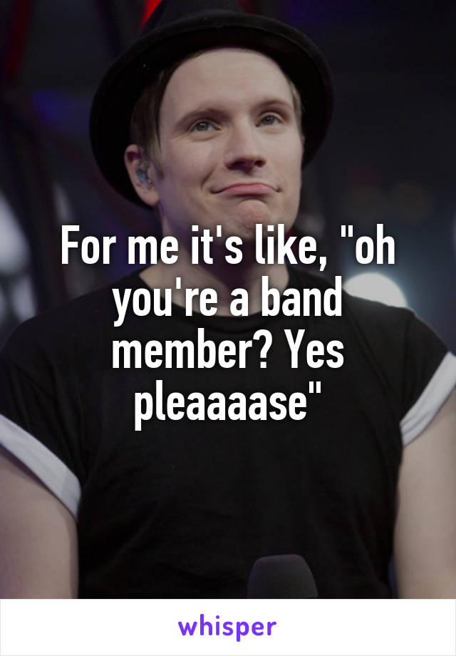 For me it's like, "oh you're a band member? Yes pleaaaase"